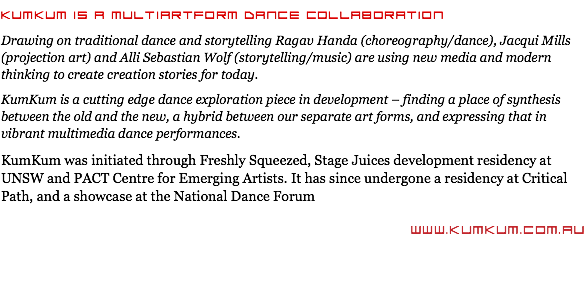 KumKum is a multiArtform Dance collaboration Drawing on traditional dance and storytelling Ragav Handa (choreography/dance), Jacqui Mills (projection art) and Alli Sebastian Wolf (storytelling/music) are using new media and modern thinking to create creation stories for today. KumKum is a cutting edge dance exploration piece in development – finding a place of synthesis between the old and the new, a hybrid between our separate art forms, and expressing that in vibrant multimedia dance performances. KumKum was initiated through Freshly Squeezed, Stage Juices development residency at UNSW and PACT Centre for Emerging Artists. It has since undergone a residency at Critical Path, and a showcase at the National Dance Forum www.KumKum.com.au